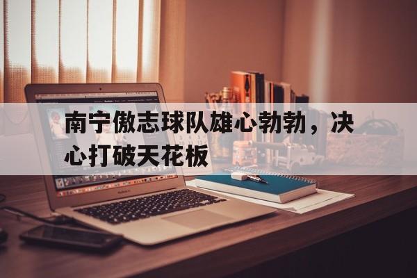 开云体育中国官网-包含南宁傲志球队雄心勃勃，决心打破天花板的词条